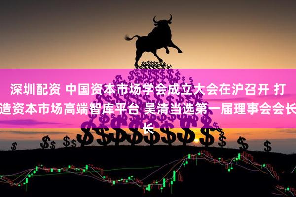 深圳配资 中国资本市场学会成立大会在沪召开 打造资本市场高端智库平台 吴清当选第一届理事会会长