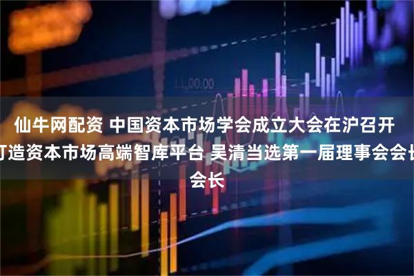 仙牛网配资 中国资本市场学会成立大会在沪召开 打造资本市场高端智库平台 吴清当选第一届理事会会长