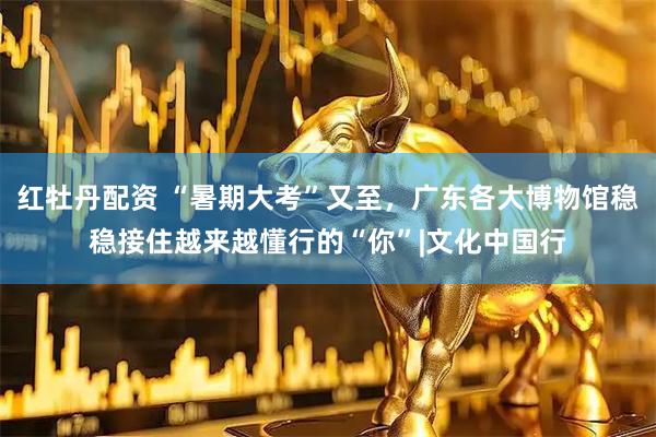 红牡丹配资 “暑期大考”又至，广东各大博物馆稳稳接住越来越懂行的“你”|文化中国行