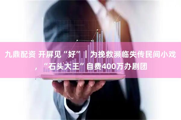 九鼎配资 开屏见“好”｜为挽救濒临失传民间小戏，“石头大王”自费400万办剧团