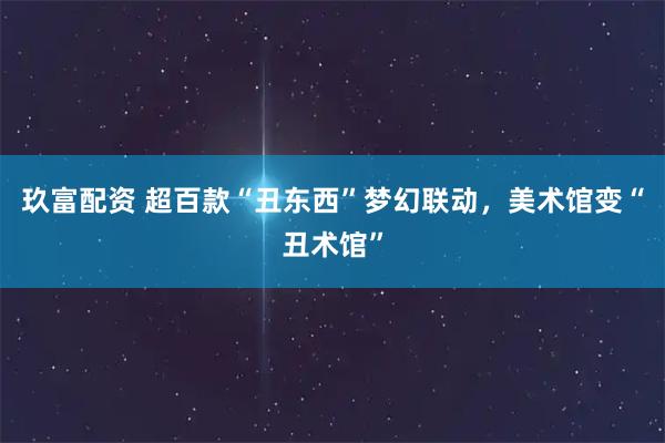 玖富配资 超百款“丑东西”梦幻联动，美术馆变“丑术馆”