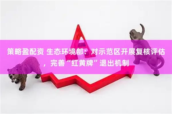 策略盈配资 生态环境部：对示范区开展复核评估，完善“红黄牌”退出机制