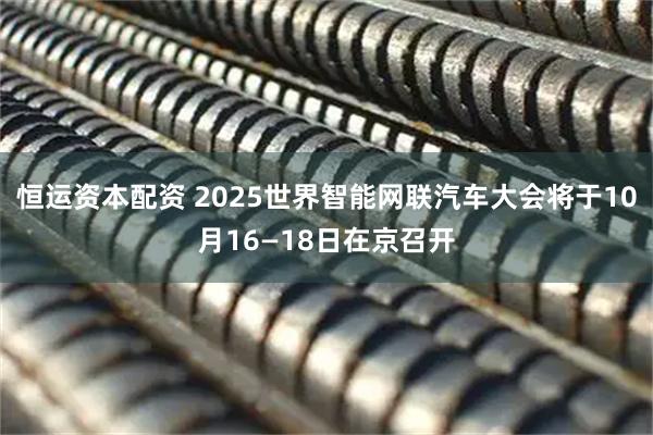 恒运资本配资 2025世界智能网联汽车大会将于10月16—18日在京召开