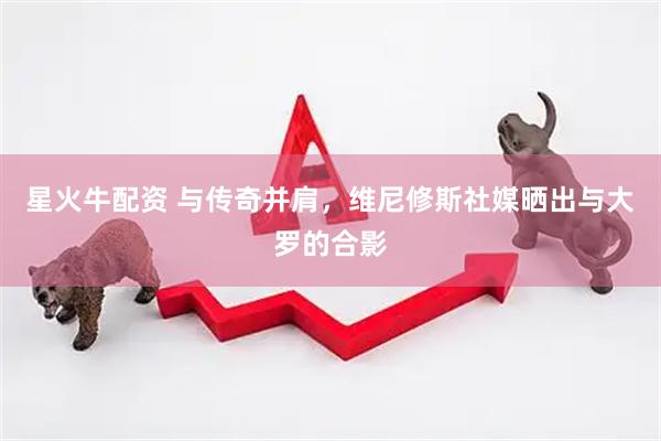 星火牛配资 与传奇并肩，维尼修斯社媒晒出与大罗的合影