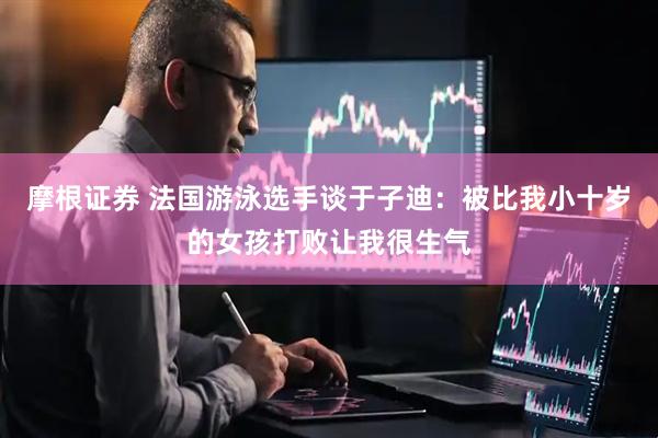 摩根证券 法国游泳选手谈于子迪：被比我小十岁的女孩打败让我很生气