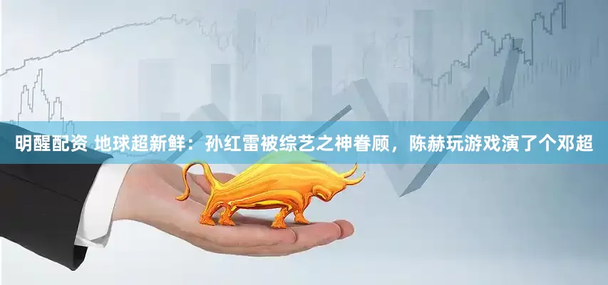 明醒配资 地球超新鲜：孙红雷被综艺之神眷顾，陈赫玩游戏演了个邓超
