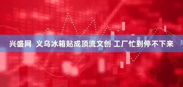 兴盛网  义乌冰箱贴成顶流文创 工厂忙到停不下来