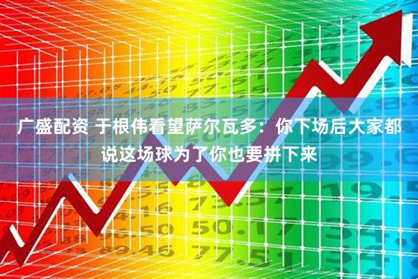 广盛配资 于根伟看望萨尔瓦多：你下场后大家都说这场球为了你也要拼下来