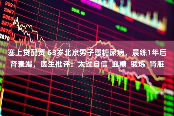 塞上贷配资 63岁北京男子患糖尿病，晨练1年后肾衰竭，医生批评：太过自信_血糖_锻炼_肾脏