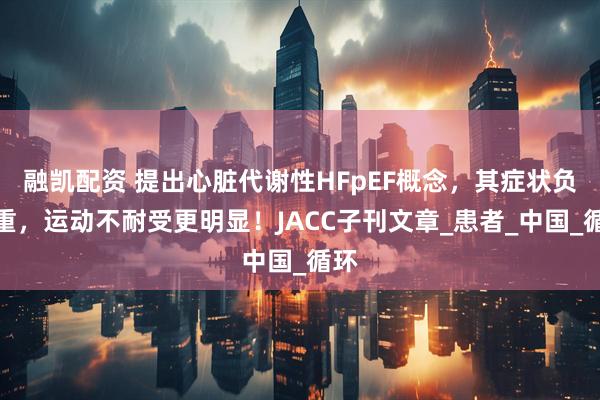 融凯配资 提出心脏代谢性HFpEF概念，其症状负担重，运动不耐受更明显！JACC子刊文章_患者_中国_循环