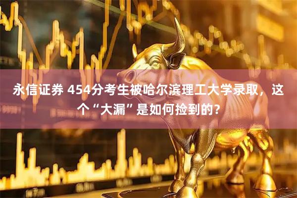 永信证券 454分考生被哈尔滨理工大学录取，这个“大漏”是如何捡到的？
