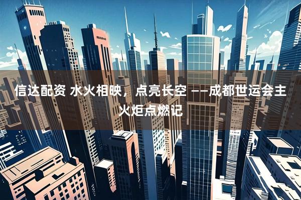 信达配资 水火相映，点亮长空 ——成都世运会主火炬点燃记
