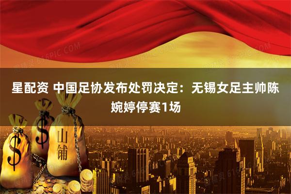 星配资 中国足协发布处罚决定：无锡女足主帅陈婉婷停赛1场