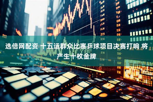 选倍网配资 十五运群众比赛乒球项目决赛打响 将产生十枚金牌