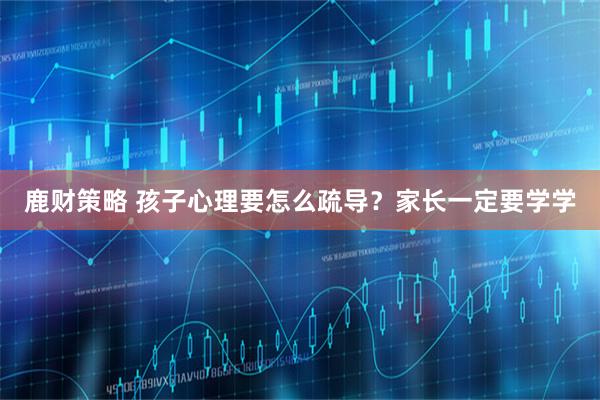 鹿财策略 孩子心理要怎么疏导？家长一定要学学