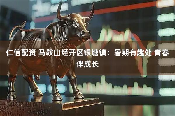 仁信配资 马鞍山经开区银塘镇：暑期有趣处 青春伴成长