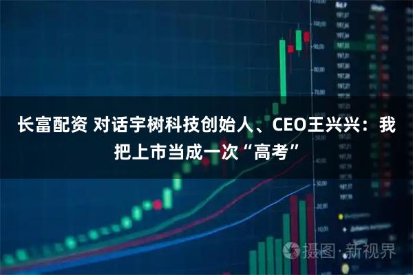 长富配资 对话宇树科技创始人、CEO王兴兴：我把上市当成一次“高考”