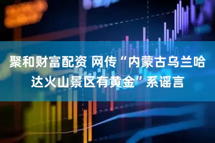 聚和财富配资 网传“内蒙古乌兰哈达火山景区有黄金”系谣言