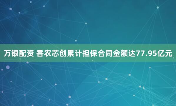 万银配资 香农芯创累计担保合同金额达77.95亿元