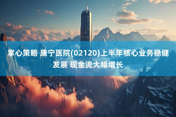 掌心策略 康宁医院(02120)上半年核心业务稳健发展 现金流大幅增长