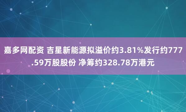 嘉多网配资 吉星新能源拟溢价约3.81%发行约777.59万股股份 净筹约328.78万港元