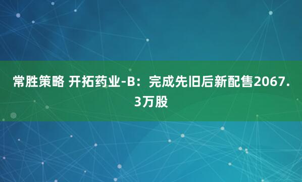 常胜策略 开拓药业-B：完成先旧后新配售2067.3万股