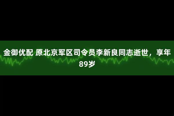 金御优配 原北京军区司令员李新良同志逝世，享年89岁