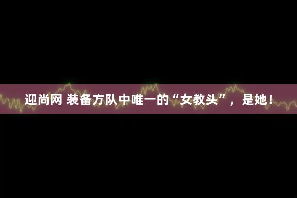 迎尚网 装备方队中唯一的“女教头”，是她！