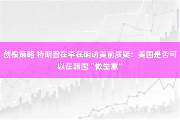 创投策略 特朗普在李在明访美前质疑：美国是否可以在韩国“做生意”