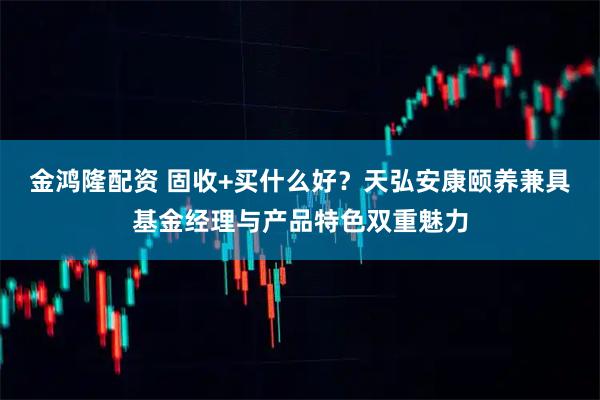 金鸿隆配资 固收+买什么好？天弘安康颐养兼具基金经理与产品特色双重魅力