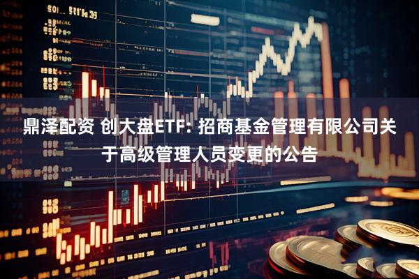 鼎泽配资 创大盘ETF: 招商基金管理有限公司关于高级管理人员变更的公告