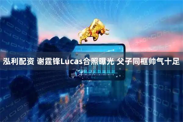 泓利配资 谢霆锋Lucas合照曝光 父子同框帅气十足