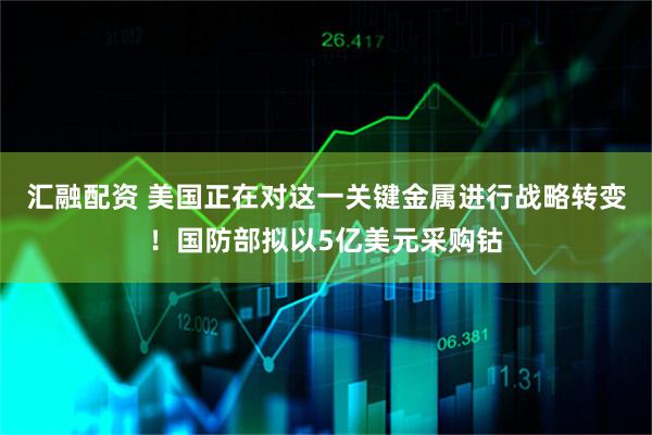 汇融配资 美国正在对这一关键金属进行战略转变！国防部拟以5亿美元采购钴