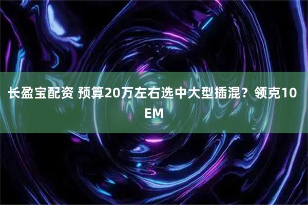 长盈宝配资 预算20万左右选中大型插混？领克10 EM