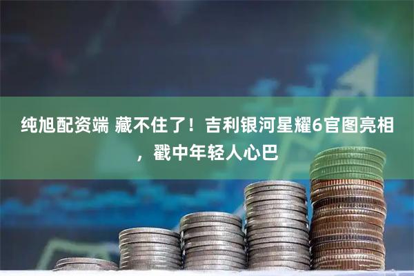 纯旭配资端 藏不住了！吉利银河星耀6官图亮相，戳中年轻人心巴