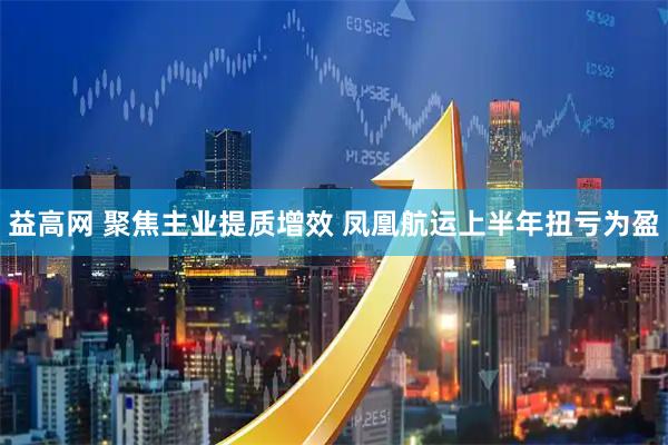益高网 聚焦主业提质增效 凤凰航运上半年扭亏为盈