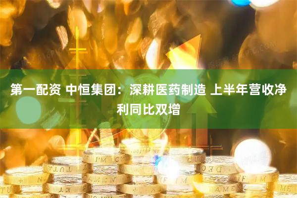 第一配资 中恒集团：深耕医药制造 上半年营收净利同比双增