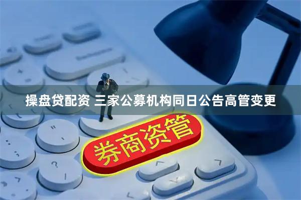 操盘贷配资 三家公募机构同日公告高管变更