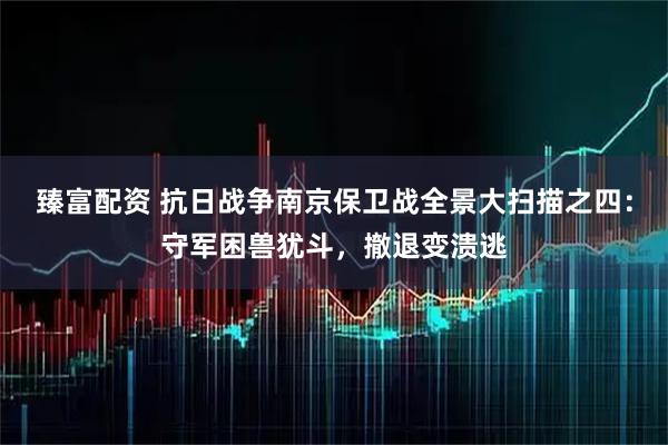 臻富配资 抗日战争南京保卫战全景大扫描之四：守军困兽犹斗，撤退变溃逃
