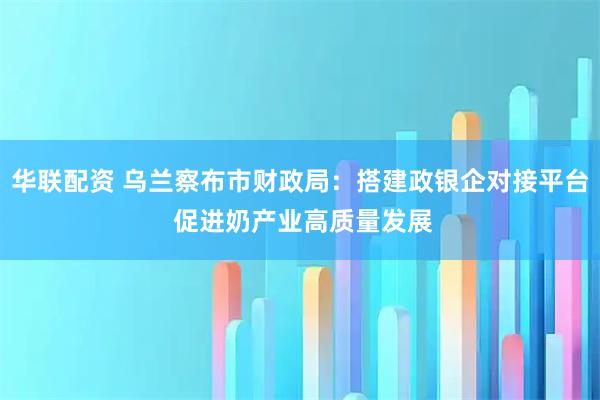华联配资 乌兰察布市财政局：搭建政银企对接平台 促进奶产业高质量发展