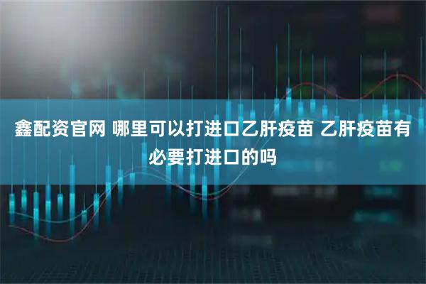鑫配资官网 哪里可以打进口乙肝疫苗 乙肝疫苗有必要打进口的吗