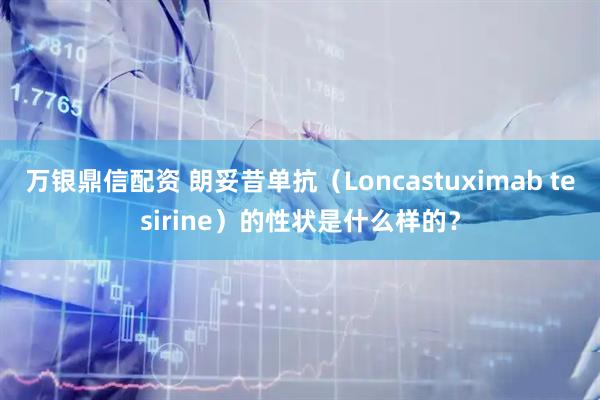 万银鼎信配资 朗妥昔单抗（Loncastuximab tesirine）的性状是什么样的？