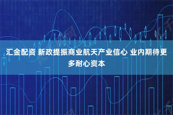 汇金配资 新政提振商业航天产业信心 业内期待更多耐心资本