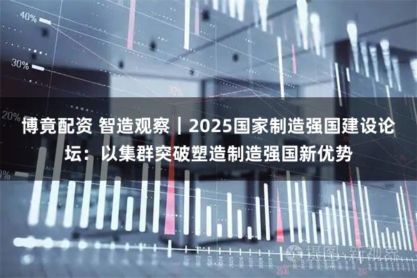 博竟配资 智造观察｜2025国家制造强国建设论坛：以集群突破塑造制造强国新优势