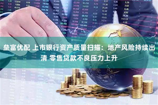 垒富优配 上市银行资产质量扫描：地产风险持续出清 零售贷款不良压力上升