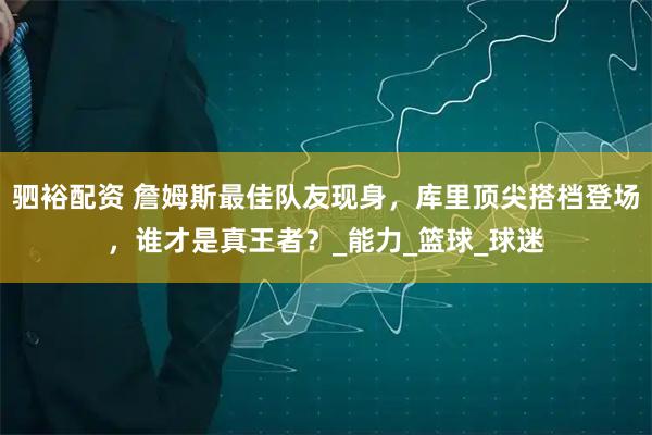 驷裕配资 詹姆斯最佳队友现身，库里顶尖搭档登场，谁才是真王者？_能力_篮球_球迷
