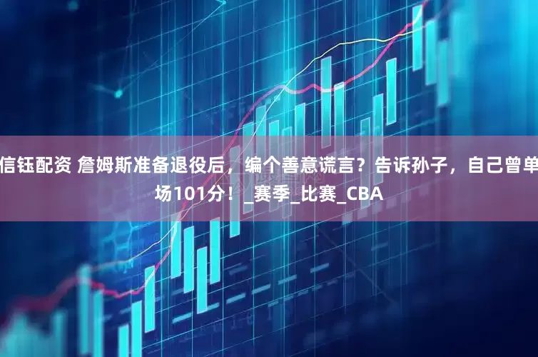 信钰配资 詹姆斯准备退役后，编个善意谎言？告诉孙子，自己曾单场101分！_赛季_比赛_CBA