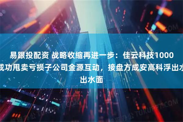易跟投配资 战略收缩再进一步：佳云科技1000万成功甩卖亏损子公司金源互动，接盘方成安高科浮出水面